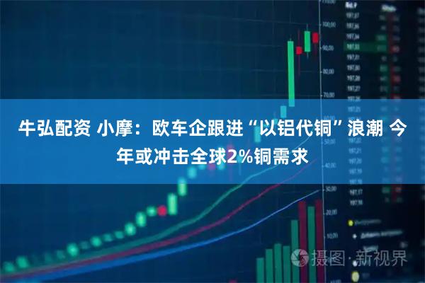 牛弘配资 小摩：欧车企跟进“以铝代铜”浪潮 今年或冲击全球2%铜需求