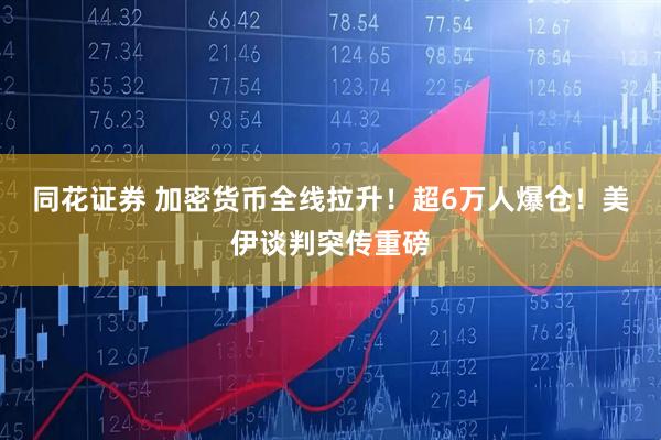 同花证券 加密货币全线拉升！超6万人爆仓！美伊谈判突传重磅