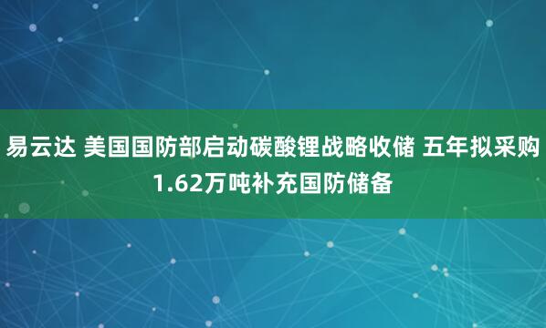 易云达 美国国防部启动碳酸锂战略收储 五年拟采购1.62万吨补充国防储备