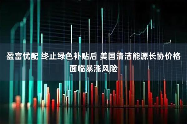 盈富忧配 终止绿色补贴后 美国清洁能源长协价格面临暴涨风险