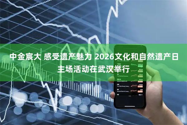 中金宸大 感受遗产魅力 2026文化和自然遗产日主场活动在武汉举行