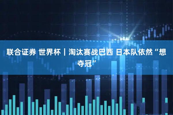 联合证券 世界杯｜淘汰赛战巴西 日本队依然“想夺冠”