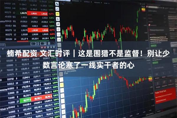 楠希配资 文汇时评｜这是围猎不是监督！别让少数言论寒了一线实干者的心