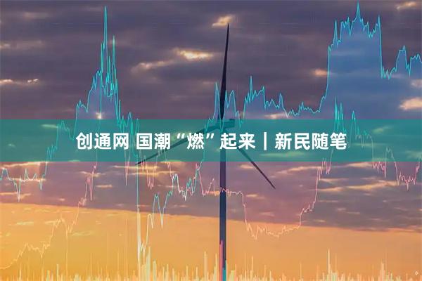 创通网 国潮“燃”起来｜新民随笔