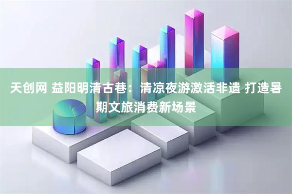 天创网 益阳明清古巷：清凉夜游激活非遗 打造暑期文旅消费新场景