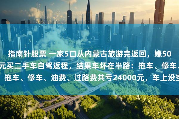 指南针股票 一家5口从内蒙古旅游完返回，嫌5000元机票贵，花3000元买二手车自驾返程，结果车坏在半路：拖车、修车、油费、过路费共亏24000元，车上没空调特产全馊了