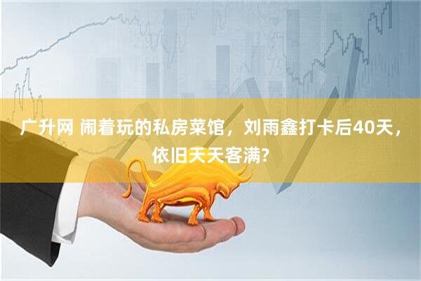 广升网 闹着玩的私房菜馆，刘雨鑫打卡后40天，依旧天天客满?