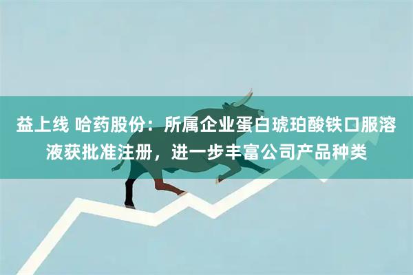 益上线 哈药股份：所属企业蛋白琥珀酸铁口服溶液获批准注册，进一步丰富公司产品种类