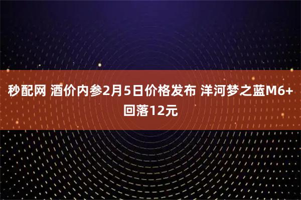 秒配网 酒价内参2月5日价格发布 洋河梦之蓝M6+回落12元