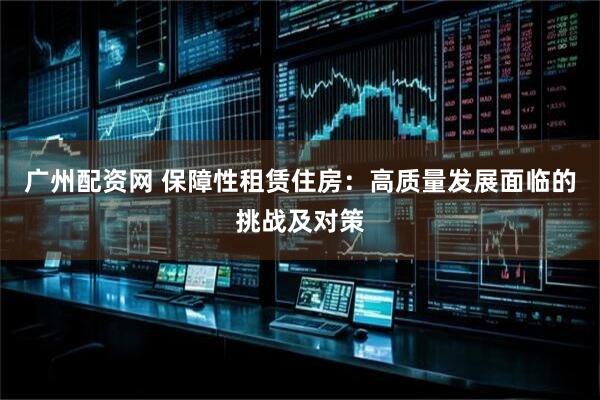 广州配资网 保障性租赁住房:高质量发展面临的挑战及对策
