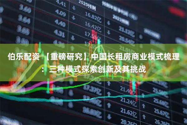 伯乐配资 【重磅研究】中国长租房商业模式梳理：三种模式探索创新及其挑战