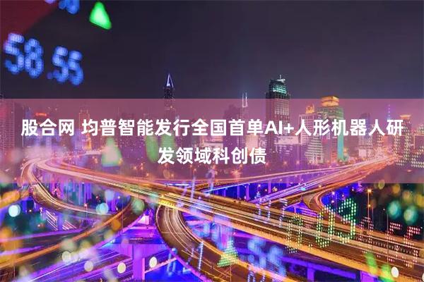 股合网 均普智能发行全国首单AI+人形机器人研发领域科创债