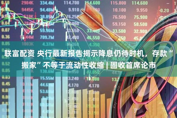联富配资 央行最新报告揭示降息仍待时机，存款“搬家”不等于流动性收缩 | 固收首席论市