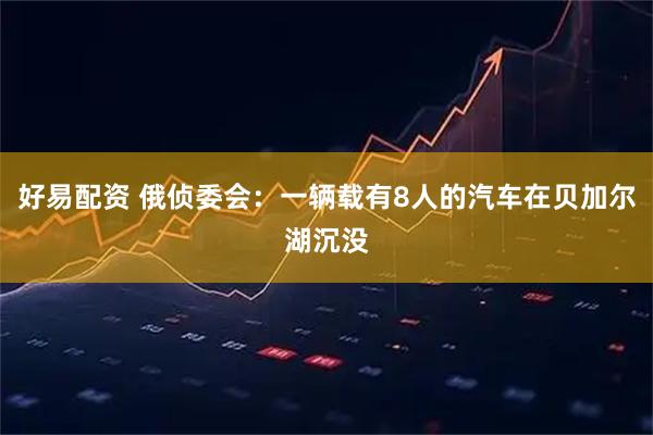 好易配资 俄侦委会：一辆载有8人的汽车在贝加尔湖沉没