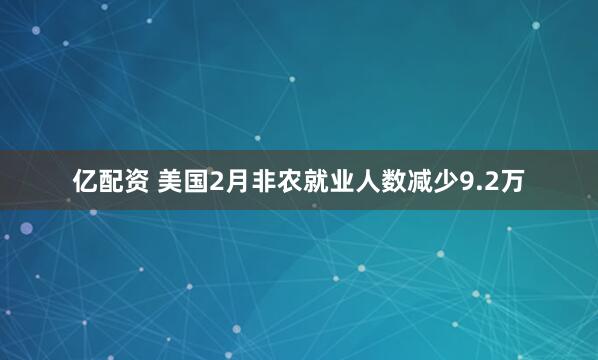 亿配资 美国2月非农就业人数减少9.2万