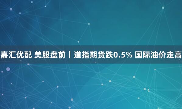 嘉汇优配 美股盘前丨道指期货跌0.5% 国际油价走高