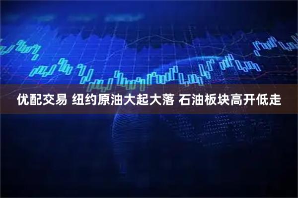 优配交易 纽约原油大起大落 石油板块高开低走