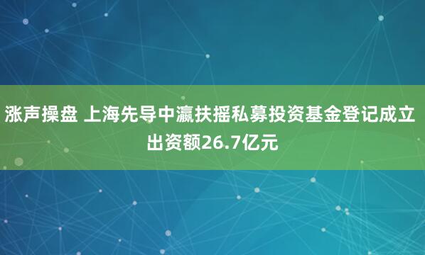 涨声操盘 上海先导中瀛扶摇私募投资基金登记成立 出资额26.7亿元
