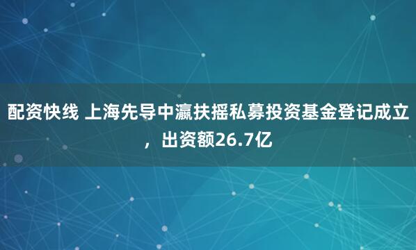 配资快线 上海先导中瀛扶摇私募投资基金登记成立，出资额26.7亿