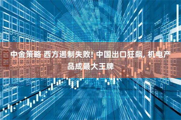 中金策略 西方遏制失败! 中国出口狂飙, 机电产品成最大王牌