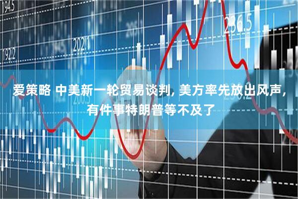 爱策略 中美新一轮贸易谈判, 美方率先放出风声, 有件事特朗普等不及了