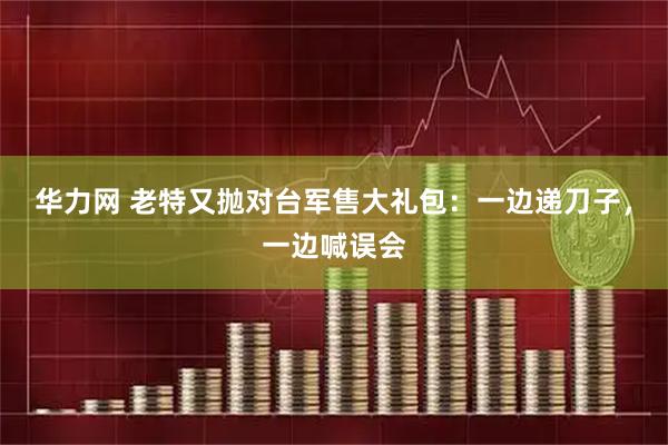 华力网 老特又抛对台军售大礼包：一边递刀子，一边喊误会