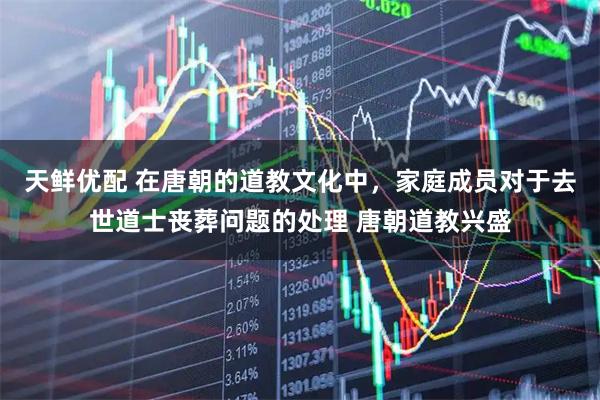 天鲜优配 在唐朝的道教文化中，家庭成员对于去世道士丧葬问题的处理 唐朝道教兴盛