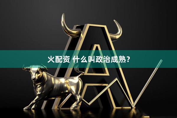 火配资 什么叫政治成熟？