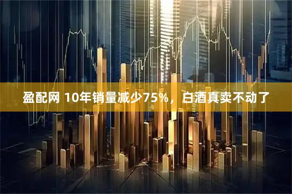 盈配网 10年销量减少75%，白酒真卖不动了