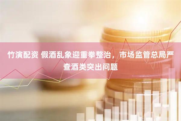 竹演配资 假酒乱象迎重拳整治，市场监管总局严查酒类突出问题