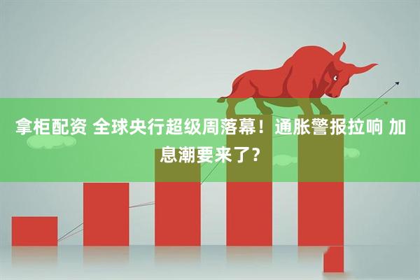 拿柜配资 全球央行超级周落幕！通胀警报拉响 加息潮要来了？