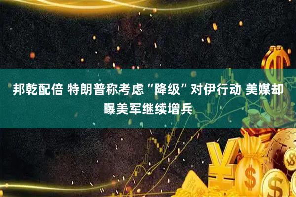 邦乾配倍 特朗普称考虑“降级”对伊行动 美媒却曝美军继续增兵