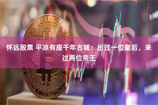 怀远股票 平凉有座千年古城：出过一位皇后，来过两位帝王