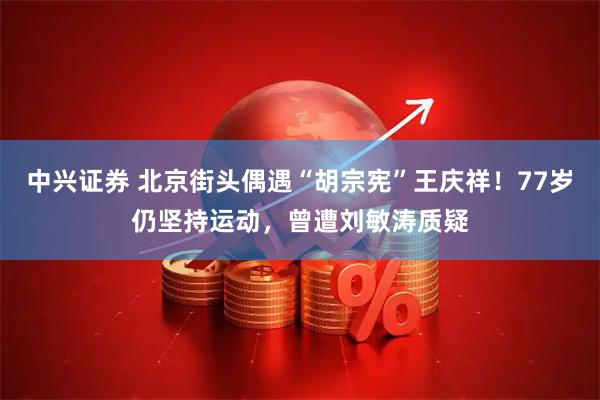 中兴证券 北京街头偶遇“胡宗宪”王庆祥！77岁仍坚持运动，曾遭刘敏涛质疑