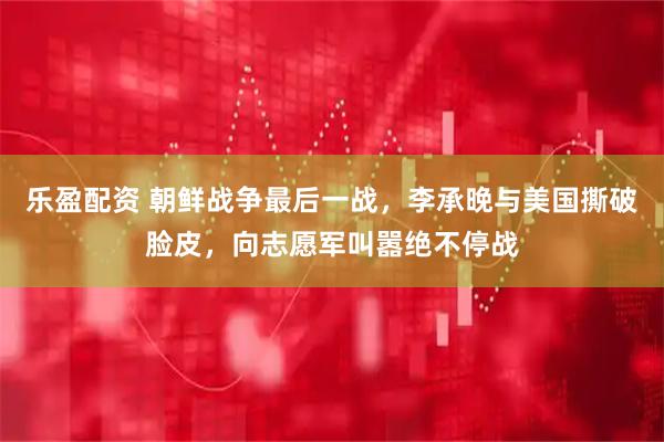 乐盈配资 朝鲜战争最后一战，李承晚与美国撕破脸皮，向志愿军叫嚣绝不停战