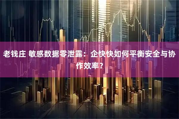 老钱庄 敏感数据零泄露：企快快如何平衡安全与协作效率？