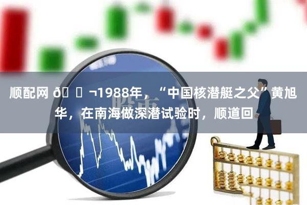 顺配网 🌬1988年,“中国核潜艇之父”黄旭华,在南海做深潜试验时,顺道回