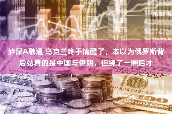 泸深A融通 乌克兰终于清醒了，本以为俄罗斯背后站着的是中国与伊朗，但绕了一圈后才