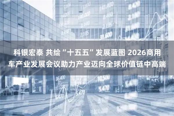 科银宏泰 共绘“十五五”发展蓝图 2026商用车产业发展会议助力产业迈向全球价值链中高端