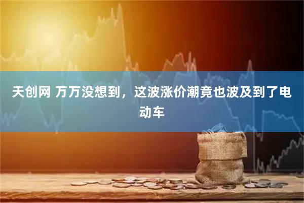 天创网 万万没想到，这波涨价潮竟也波及到了电动车