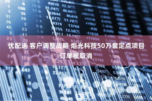优配送 客户调整战略 炬光科技50万套定点项目订单被取消