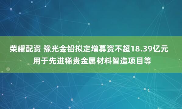荣耀配资 豫光金铅拟定增募资不超18.39亿元   用于先进稀贵金属材料智造项目等