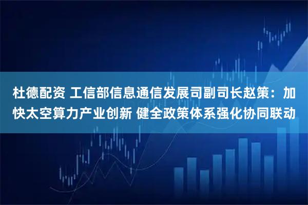 杜德配资 工信部信息通信发展司副司长赵策：加快太空算力产业创新 健全政策体系强化协同联动