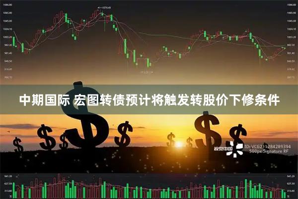 中期国际 宏图转债预计将触发转股价下修条件