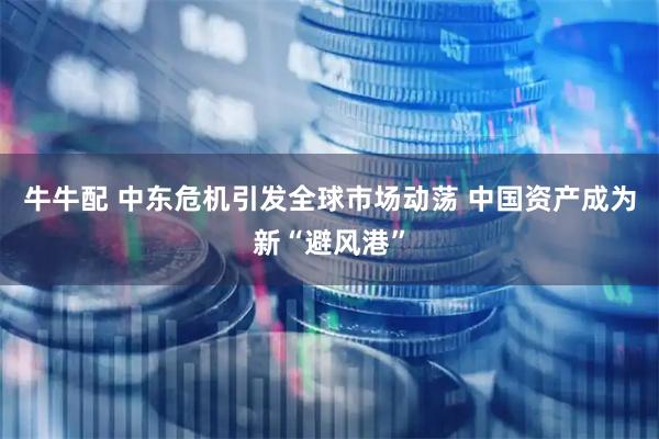 牛牛配 中东危机引发全球市场动荡 中国资产成为新“避风港”