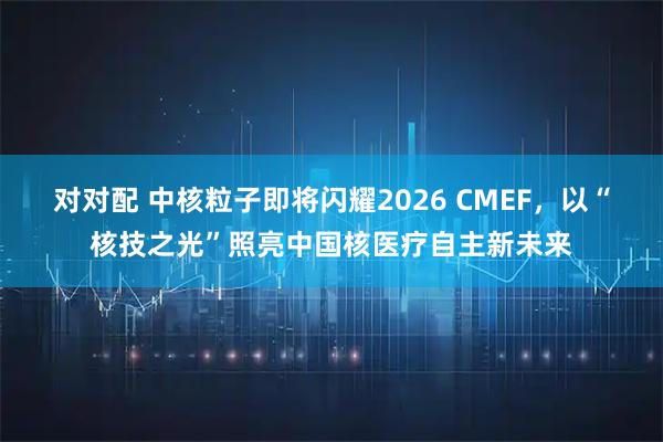 对对配 中核粒子即将闪耀2026 CMEF，以“核技之光”照亮中国核医疗自主新未来