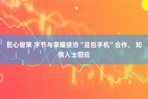 匠心智策 字节与荣耀接洽“豆包手机”合作， 知情人士回应