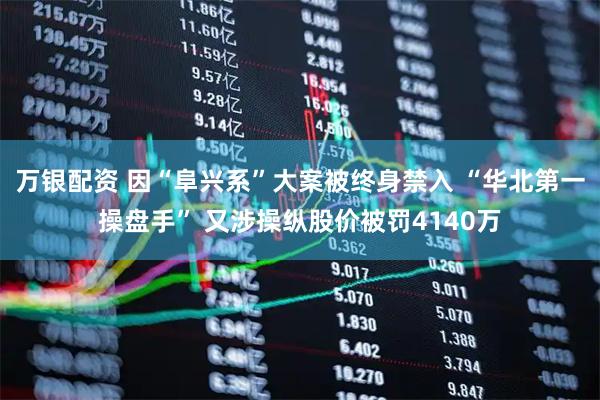 万银配资 因“阜兴系”大案被终身禁入 “华北第一操盘手” 又涉操纵股价被罚4140万
