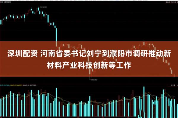 深圳配资 河南省委书记刘宁到濮阳市调研推动新材料产业科技创新等工作