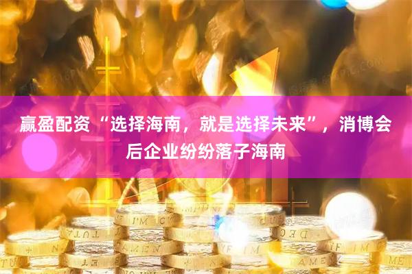 赢盈配资 “选择海南,就是选择未来”,消博会后企业纷纷落子海南